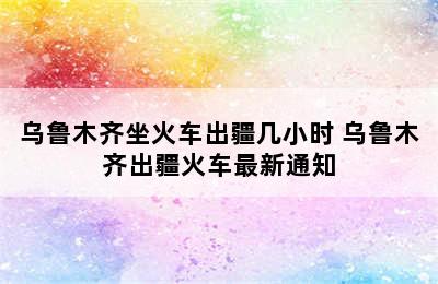 乌鲁木齐坐火车出疆几小时 乌鲁木齐出疆火车最新通知